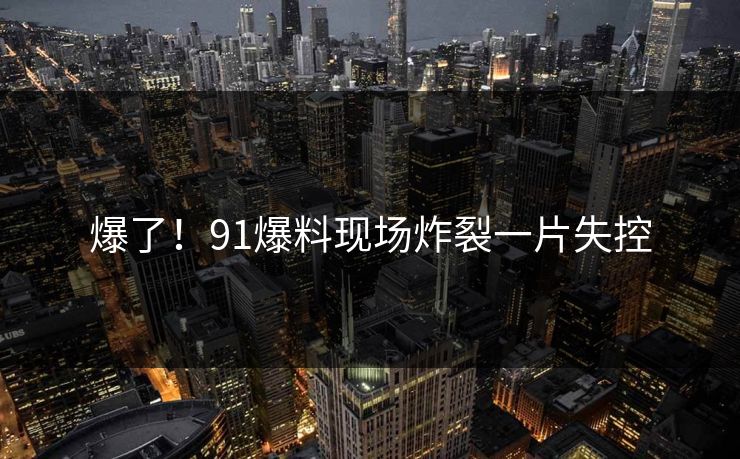 爆了！91爆料现场炸裂一片失控