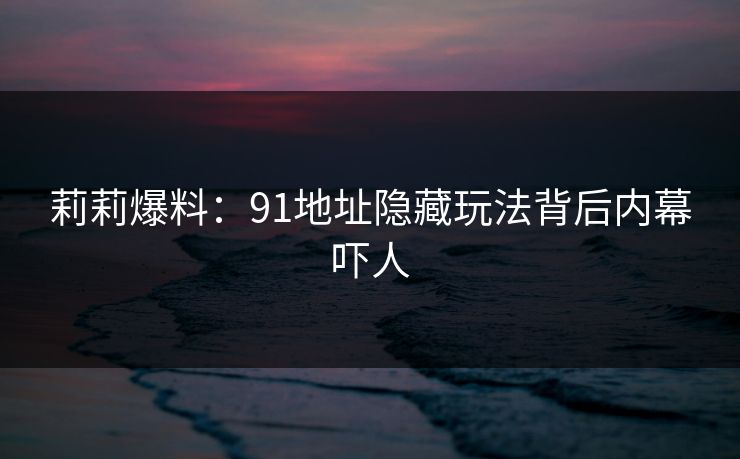 莉莉爆料：91地址隐藏玩法背后内幕吓人