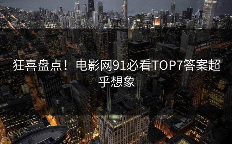 狂喜盘点！电影网91必看TOP7答案超乎想象