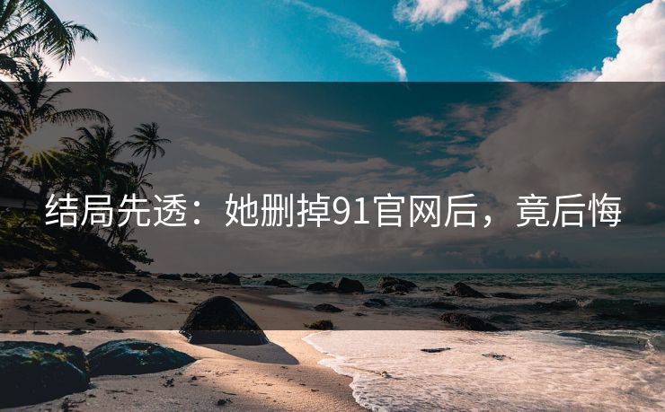 结局先透：她删掉91官网后，竟后悔