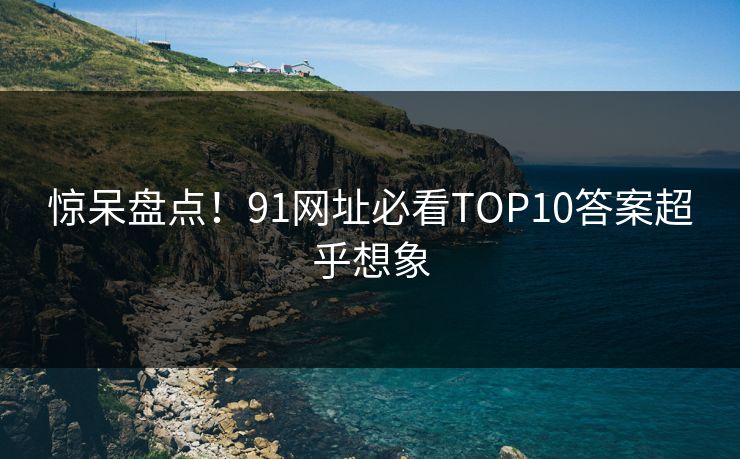 惊呆盘点！91网址必看TOP10答案超乎想象