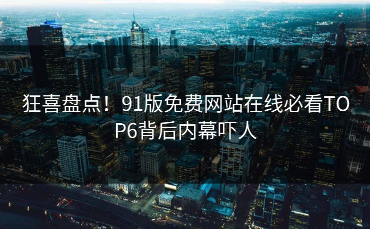 狂喜盘点！91版免费网站在线必看TOP6背后内幕吓人