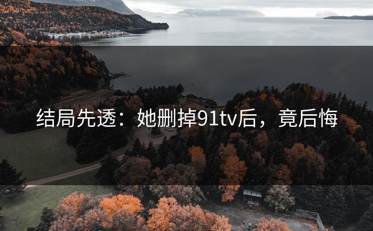 结局先透：她删掉91tv后，竟后悔