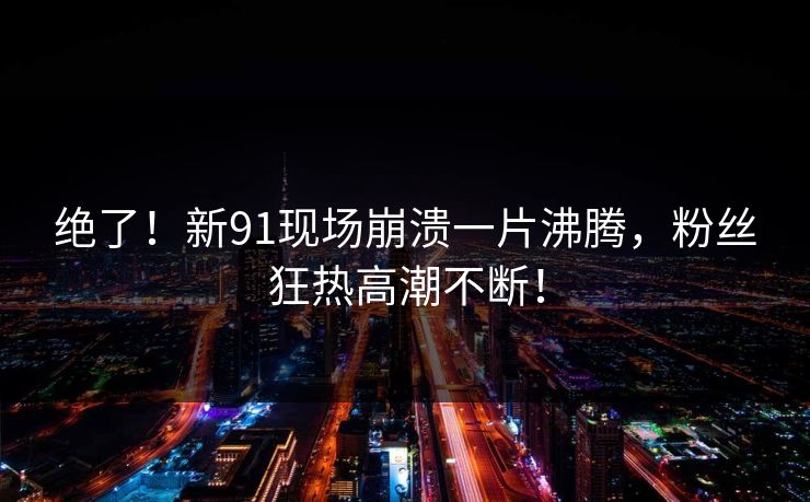 绝了！新91现场崩溃一片沸腾，粉丝狂热高潮不断！