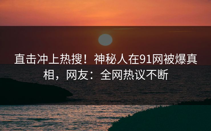 直击冲上热搜！神秘人在91网被爆真相，网友：全网热议不断