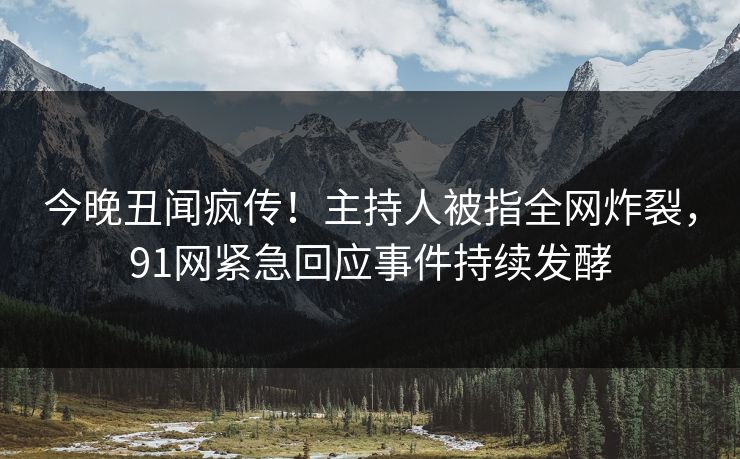 今晚丑闻疯传！主持人被指全网炸裂，91网紧急回应事件持续发酵