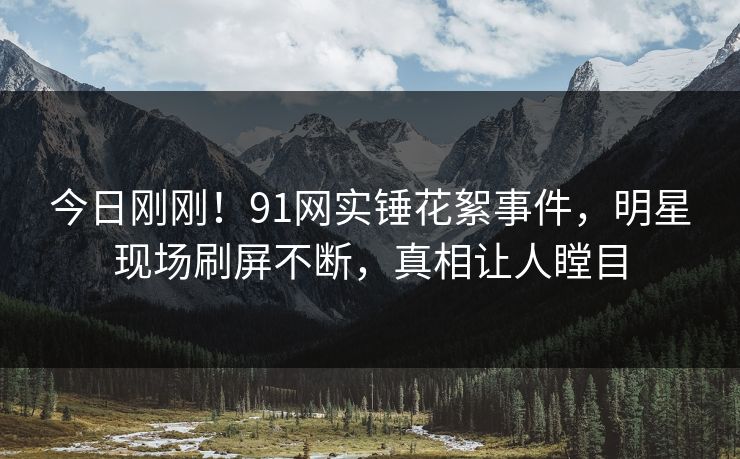 今日刚刚！91网实锤花絮事件，明星现场刷屏不断，真相让人瞠目