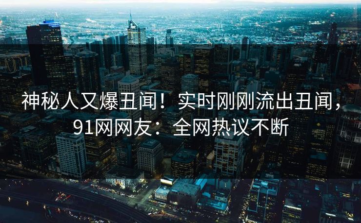 神秘人又爆丑闻！实时刚刚流出丑闻，91网网友：全网热议不断