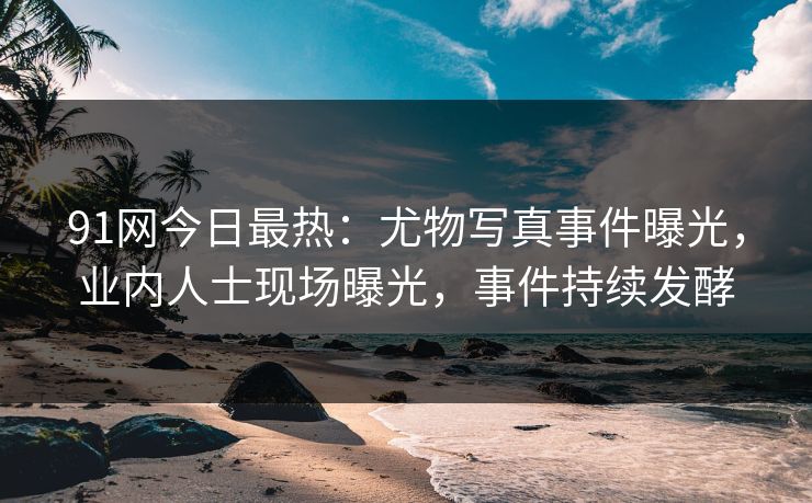 91网今日最热：尤物写真事件曝光，业内人士现场曝光，事件持续发酵