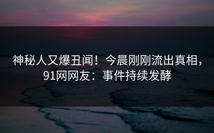 神秘人又爆丑闻！今晨刚刚流出真相，91网网友：事件持续发酵