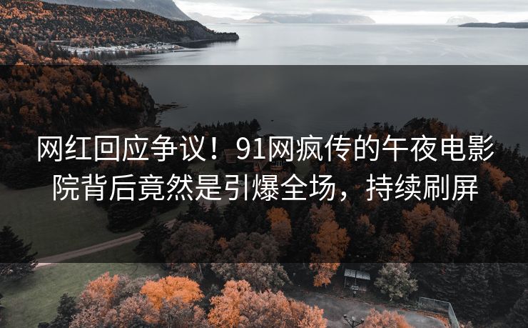 网红回应争议！91网疯传的午夜电影院背后竟然是引爆全场，持续刷屏