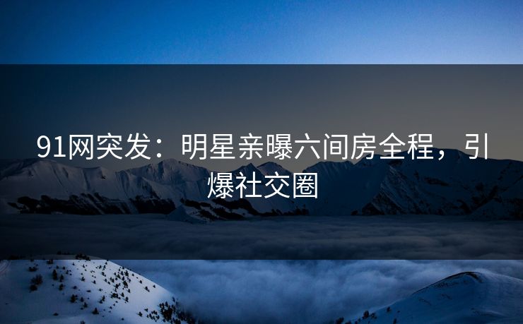 91网突发：明星亲曝六间房全程，引爆社交圈
