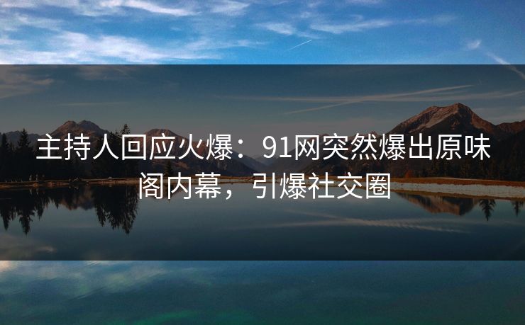 主持人回应火爆：91网突然爆出原味阁内幕，引爆社交圈