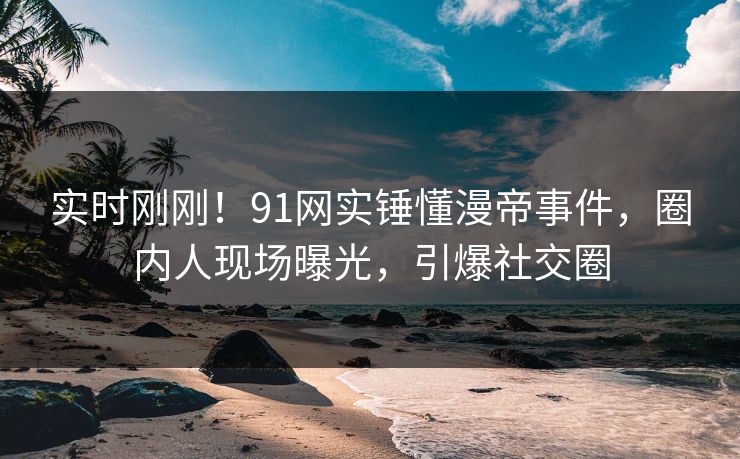 实时刚刚！91网实锤懂漫帝事件，圈内人现场曝光，引爆社交圈