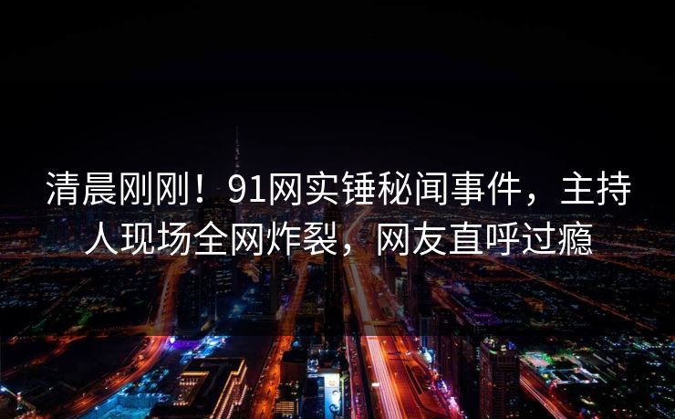 清晨刚刚！91网实锤秘闻事件，主持人现场全网炸裂，网友直呼过瘾