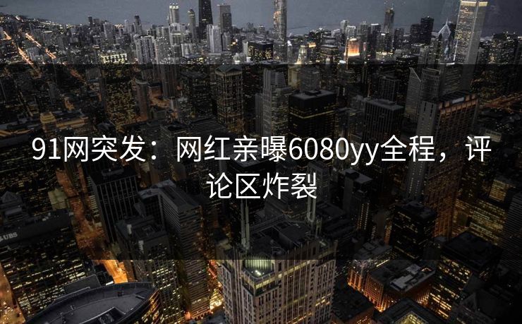 91网突发：网红亲曝6080yy全程，评论区炸裂
