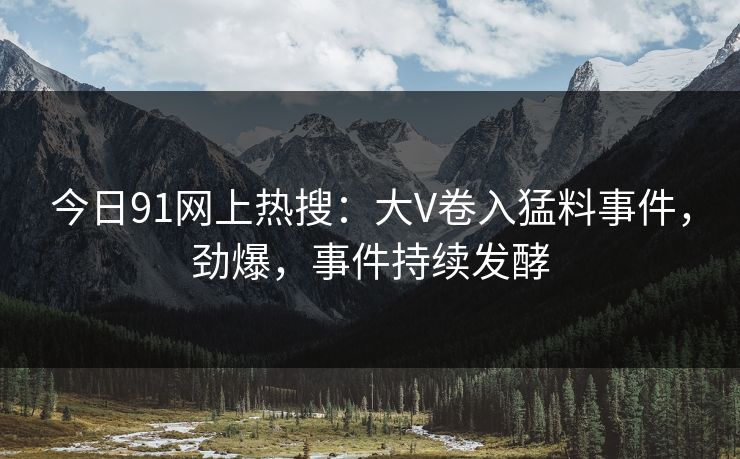 今日91网上热搜：大V卷入猛料事件，劲爆，事件持续发酵