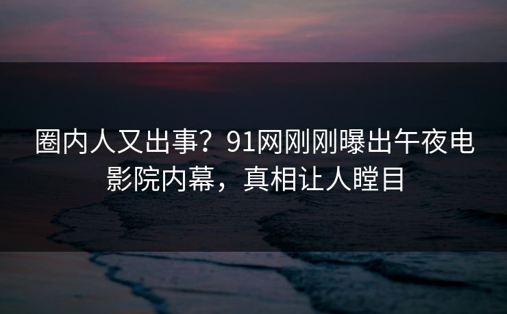 圈内人又出事？91网刚刚曝出午夜电影院内幕，真相让人瞠目