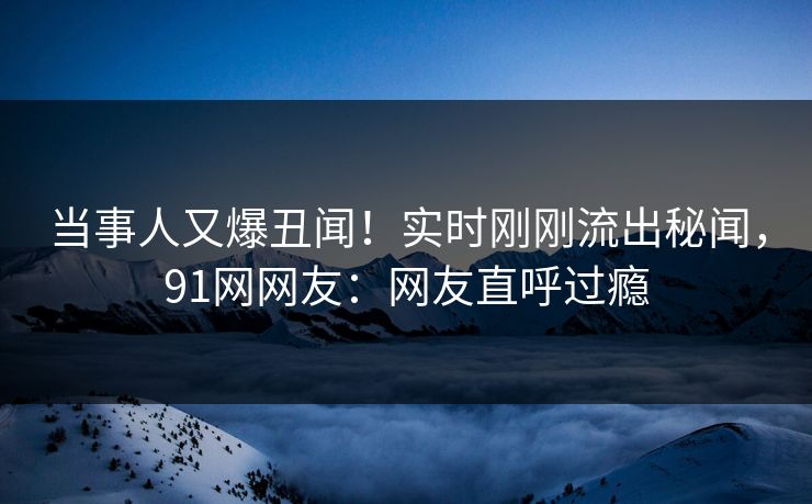 当事人又爆丑闻！实时刚刚流出秘闻，91网网友：网友直呼过瘾
