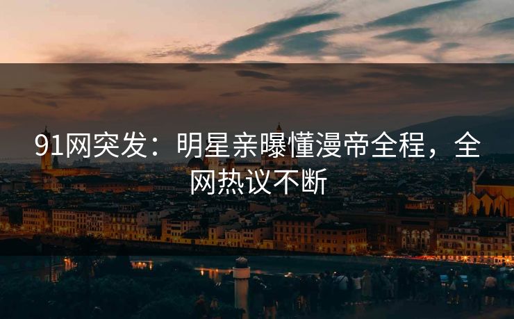 91网突发：明星亲曝懂漫帝全程，全网热议不断