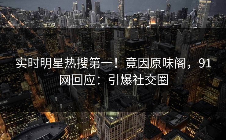 实时明星热搜第一！竟因原味阁，91网回应：引爆社交圈