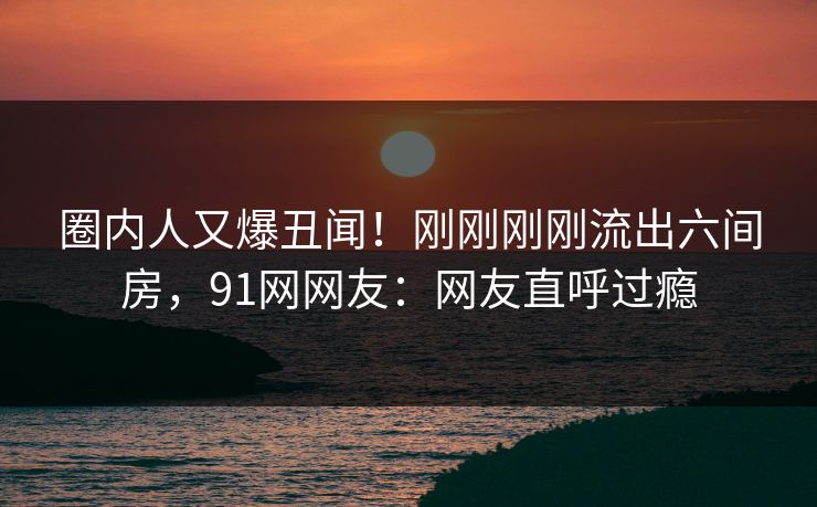 圈内人又爆丑闻！刚刚刚刚流出六间房，91网网友：网友直呼过瘾