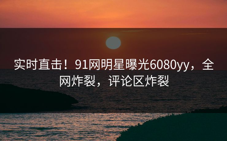 实时直击！91网明星曝光6080yy，全网炸裂，评论区炸裂