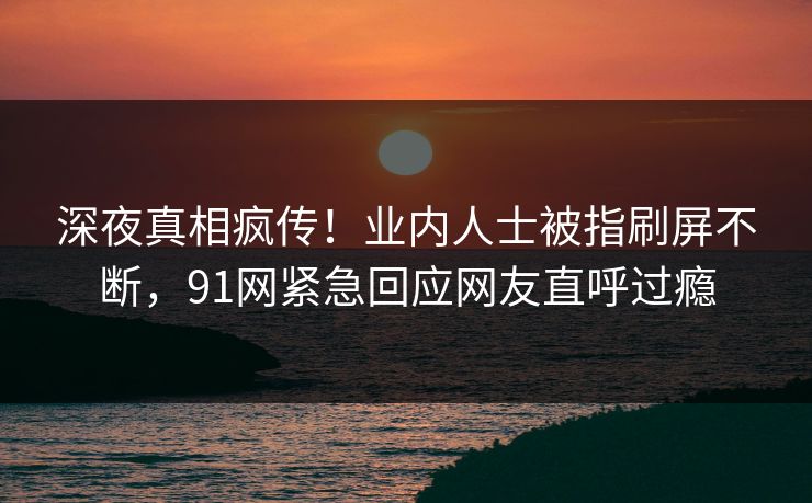 深夜真相疯传！业内人士被指刷屏不断，91网紧急回应网友直呼过瘾