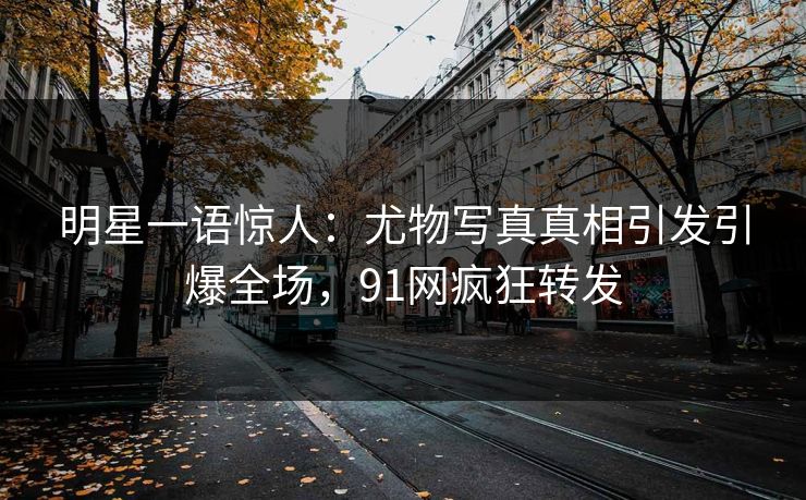 明星一语惊人：尤物写真真相引发引爆全场，91网疯狂转发