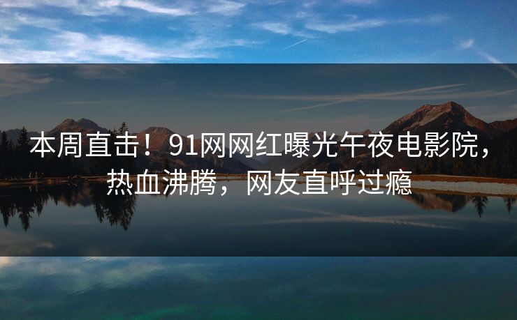 本周直击！91网网红曝光午夜电影院，热血沸腾，网友直呼过瘾