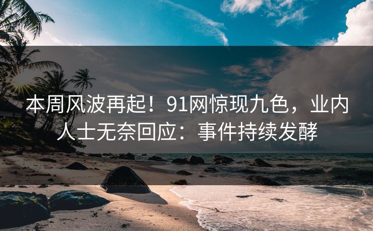 本周风波再起！91网惊现九色，业内人士无奈回应：事件持续发酵