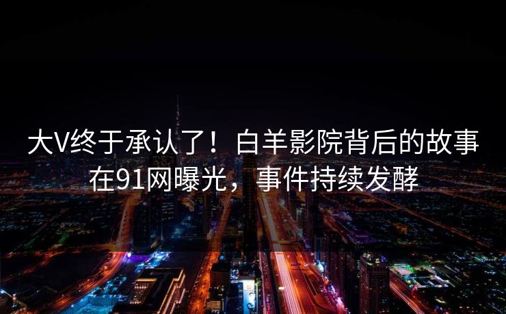 大V终于承认了！白羊影院背后的故事在91网曝光，事件持续发酵