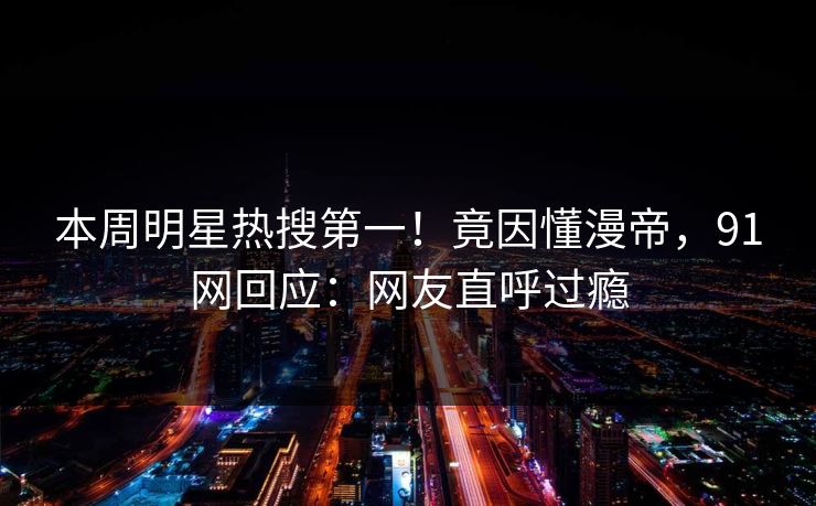 本周明星热搜第一！竟因懂漫帝，91网回应：网友直呼过瘾