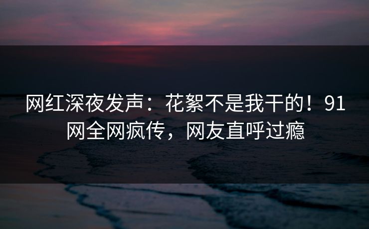 网红深夜发声：花絮不是我干的！91网全网疯传，网友直呼过瘾