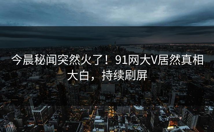 今晨秘闻突然火了！91网大V居然真相大白，持续刷屏