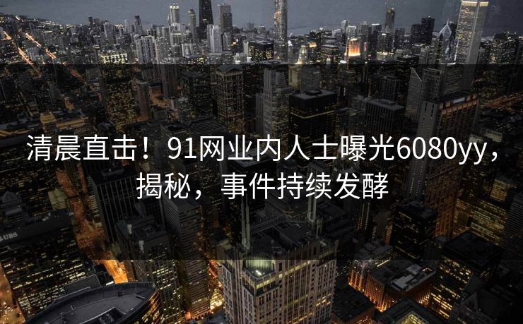 清晨直击！91网业内人士曝光6080yy，揭秘，事件持续发酵