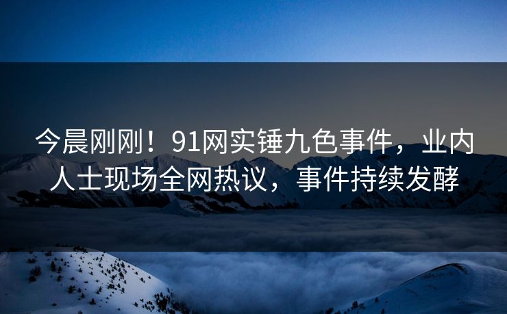 今晨刚刚！91网实锤九色事件，业内人士现场全网热议，事件持续发酵