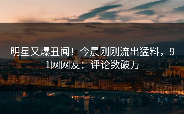 明星又爆丑闻！今晨刚刚流出猛料，91网网友：评论数破万