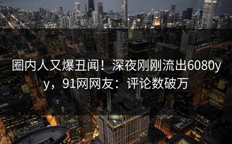 圈内人又爆丑闻！深夜刚刚流出6080yy，91网网友：评论数破万