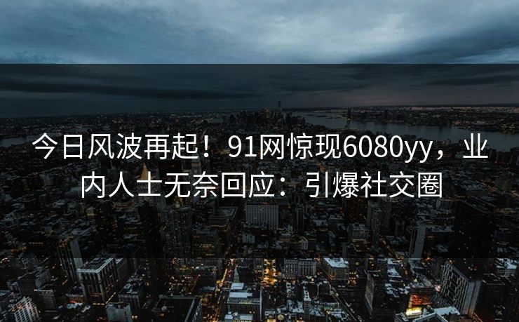 今日风波再起！91网惊现6080yy，业内人士无奈回应：引爆社交圈