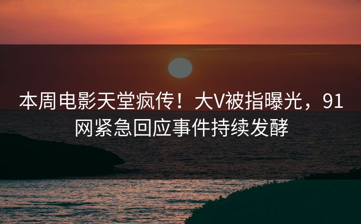 本周电影天堂疯传！大V被指曝光，91网紧急回应事件持续发酵