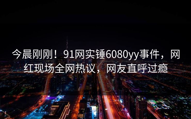 今晨刚刚！91网实锤6080yy事件，网红现场全网热议，网友直呼过瘾