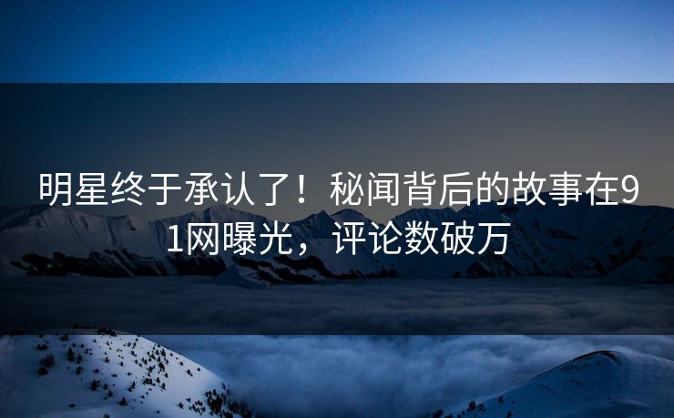 明星终于承认了！秘闻背后的故事在91网曝光，评论数破万