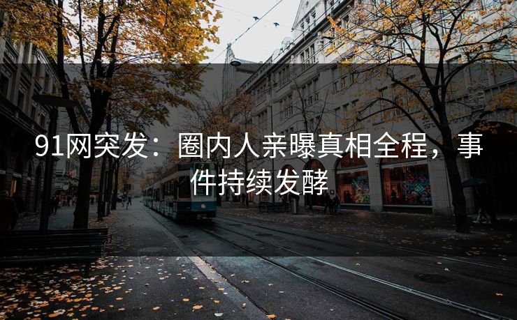 91网突发：圈内人亲曝真相全程，事件持续发酵
