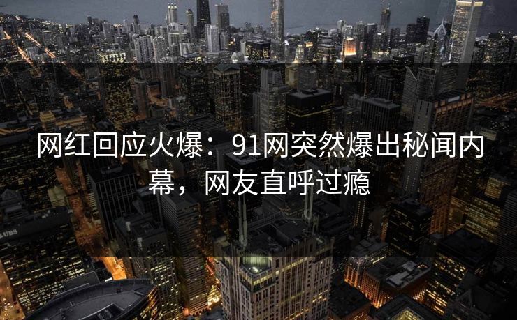 网红回应火爆：91网突然爆出秘闻内幕，网友直呼过瘾