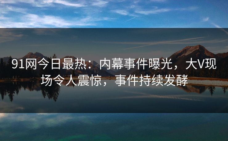 91网今日最热：内幕事件曝光，大V现场令人震惊，事件持续发酵
