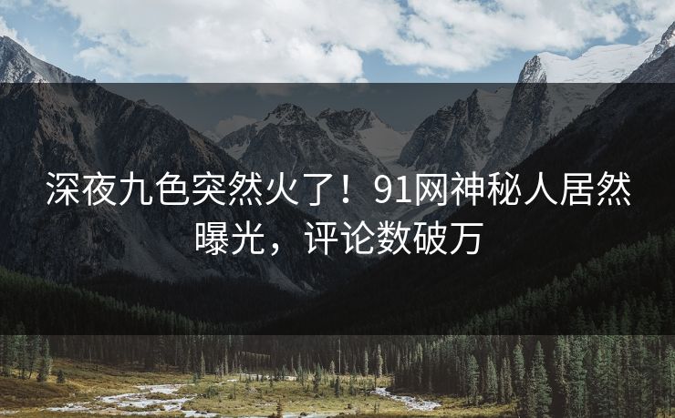 深夜九色突然火了！91网神秘人居然曝光，评论数破万