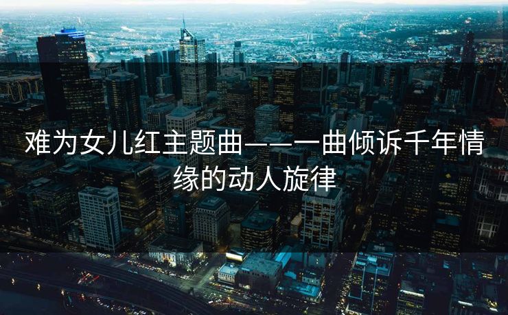 难为女儿红主题曲——一曲倾诉千年情缘的动人旋律