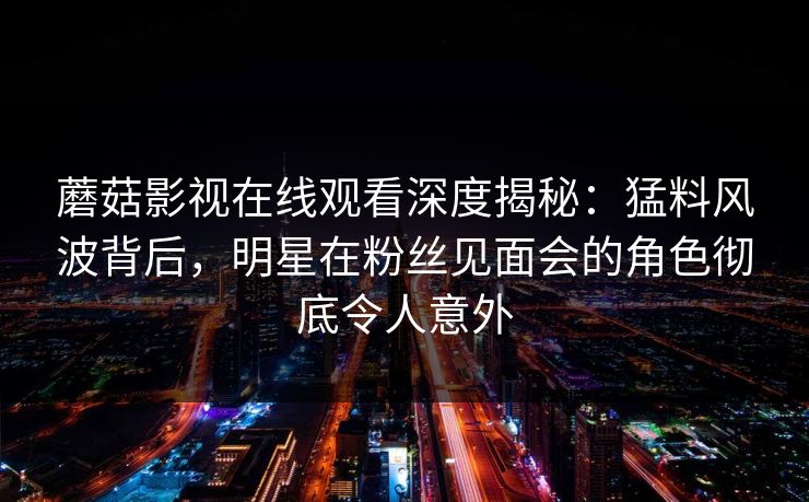 蘑菇影视在线观看深度揭秘：猛料风波背后，明星在粉丝见面会的角色彻底令人意外