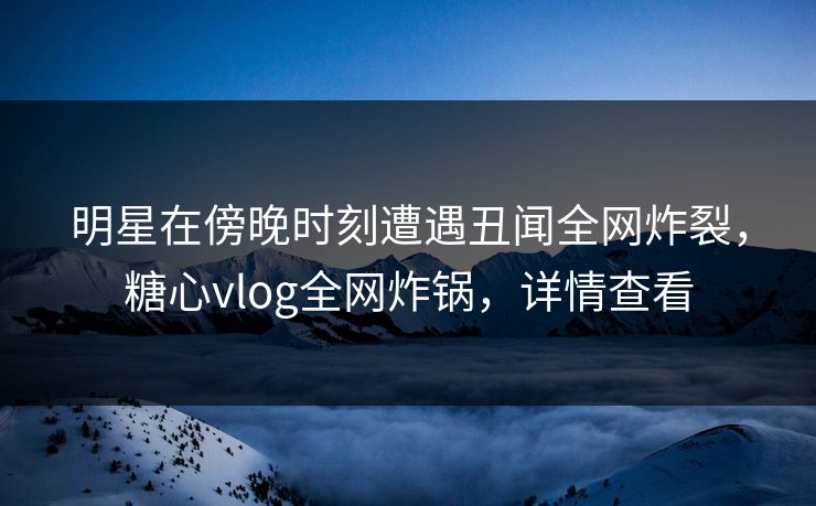 明星在傍晚时刻遭遇丑闻全网炸裂，糖心vlog全网炸锅，详情查看